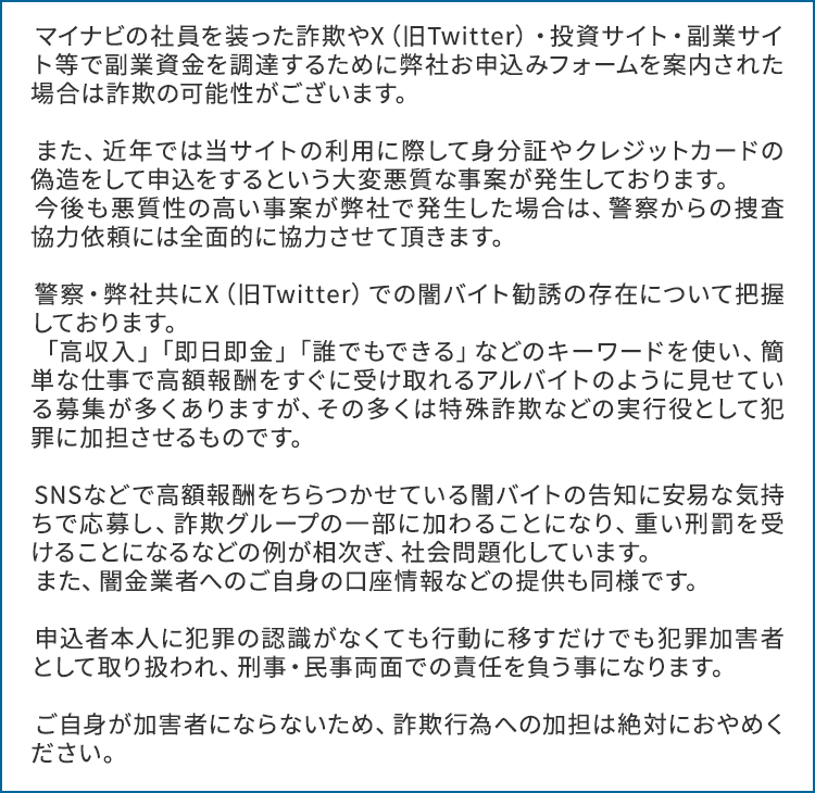 マイナビの社員を装った詐欺やX（旧Twitter）・投資サイト・副業サイト等で副業資金を調達するために弊社お申込みフォームを案内された場合は詐欺の可能性がございます。

                        　また、近年では当サイトの利用に際して身分証やクレジットカードの偽造をして申込をするという大変悪質な事案が発生しております。
                        　今後も悪質性の高い事案が弊社で発生した場合は、警察からの捜査協力依頼には全面的に協力させて頂きます。

                        　警察・弊社共にX（旧Twitter）での闇バイト勧誘の存在について把握しております。
                        　「高収入」「即日即金」「誰でもできる」などのキーワードを使い、簡単な仕事で高額報酬をすぐに受け取れるアルバイトのように見せている募集が多くありますが、その多くは特殊詐欺などの実行役として犯罪に加担させるものです。

                        　SNSなどで高額報酬をちらつかせている闇バイトの告知に安易な気持ちで応募し、詐欺グループの一部に加わることになり、重い刑罰を受けることになるなどの例が相次ぎ、社会問題化しています。
                        　また、闇金業者へのご自身の口座情報などの提供も同様です。

                        　申込者本人に犯罪の認識がなくても行動に移すだけでも犯罪加害者として取り扱われ、刑事・民事両面での責任を負う事になります。

                        　ご自身が加害者にならないため、詐欺行為への加担は絶対におやめください。 